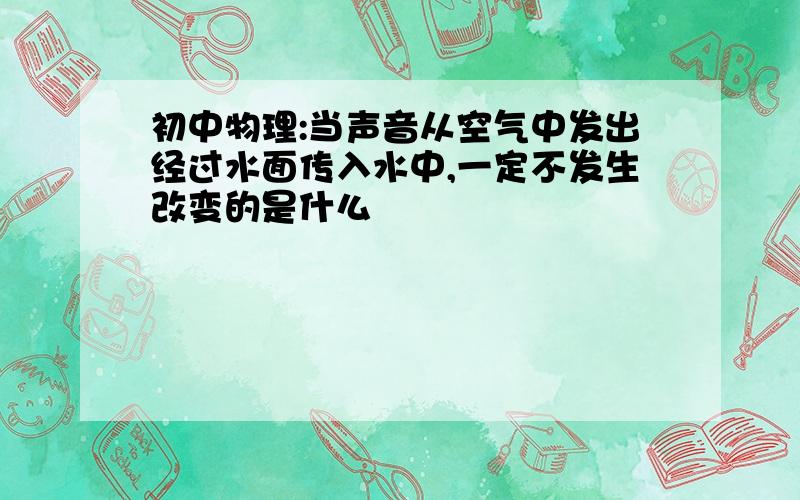 初中物理:当声音从空气中发出经过水面传入水中,一定不发生改变的是什么