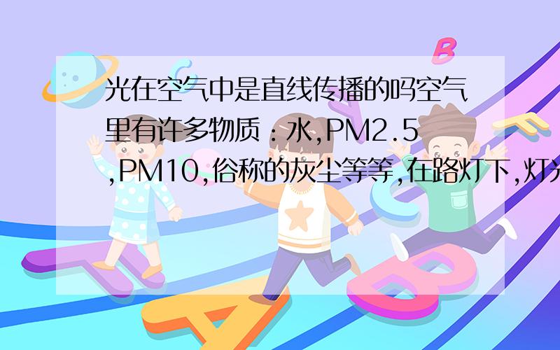 光在空气中是直线传播的吗空气里有许多物质：水,PM2.5,PM10,俗称的灰尘等等,在路灯下,灯光一定是照到灰尘在射到地面,但在地上你只能看到一片光,看不到灰尘说明灰尘有透明度.回到刚才的