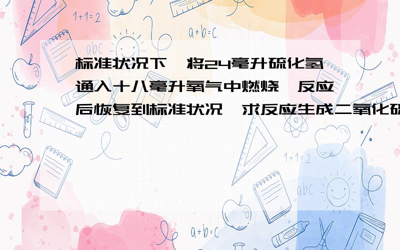 标准状况下,将24毫升硫化氢通入十八毫升氧气中燃烧,反应后恢复到标准状况,求反应生成二氧化硫的体积.