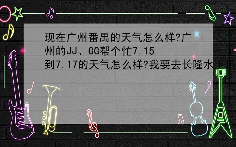 现在广州番禺的天气怎么样?广州的JJ、GG帮个忙7.15到7.17的天气怎么样?我要去长隆水上乐园,我不要网络上的天气预报