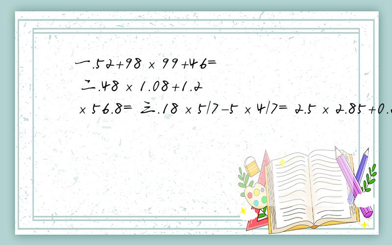 一.52＋98×99＋46＝ 二.48×1.08＋1.2×56.8＝ 三.18×5／7－5×4／7＝ 2.5×2.85＋0.25÷2／23