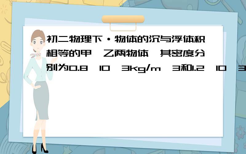 初二物理下·物体的沉与浮体积相等的甲、乙两物体,其密度分别为0.8×10^3kg/m^3和1.2×10^3kg/m^3,同时投入水中,静止后所受浮力比为（ ）；如果甲乙两物质相等,则在水中静止后所受浮力之比为（