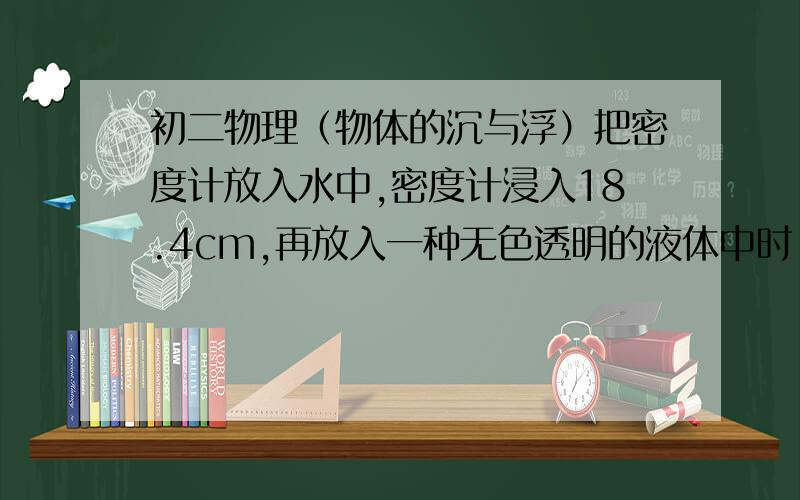 初二物理（物体的沉与浮）把密度计放入水中,密度计浸入18.4cm,再放入一种无色透明的液体中时,浸入10cm；又放在第二种液体中时,浸入的长度是14.6cm.那么,第一种液体的密度是_________kg/m^3,第