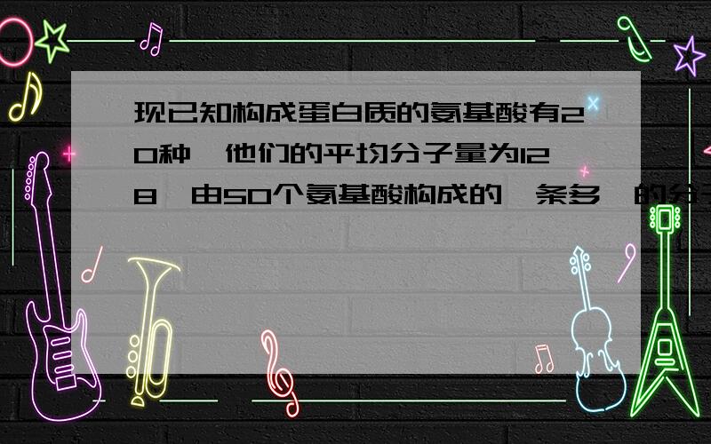 现已知构成蛋白质的氨基酸有20种,他们的平均分子量为128,由50个氨基酸构成的一条多肽的分子量是多少?