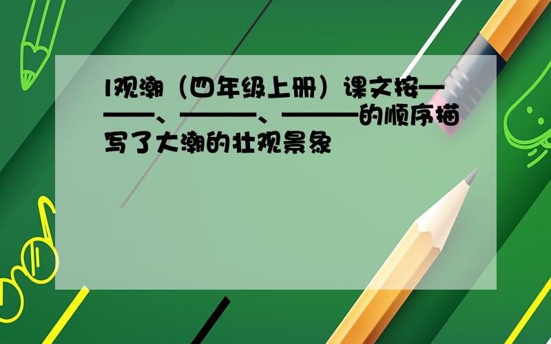 l观潮（四年级上册）课文按———、———、———的顺序描写了大潮的壮观景象