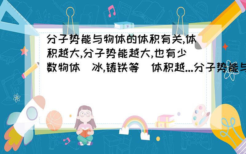 分子势能与物体的体积有关,体积越大,分子势能越大,也有少数物体（冰,铸铁等）体积越...分子势能与物体的体积有关,体积越大,分子势能越大,也有少数物体（冰,铸铁等）体积越大分子势能