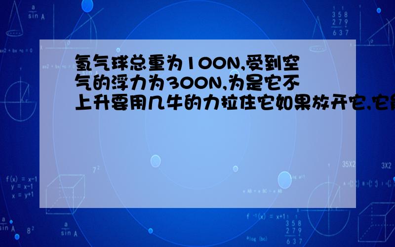 氢气球总重为100N,受到空气的浮力为300N,为是它不上升要用几牛的力拉住它如果放开它,它能带重什么的物体匀速上升.