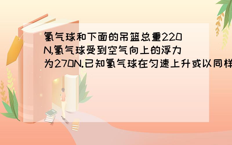 氢气球和下面的吊篮总重220N,氢气球受到空气向上的浮力为270N.已知氢气球在匀速上升或以同样大小的速度下降时,受到的空气阻力总跟其运动方向相反,且空气阻力的大小相等.求①氢气球匀速