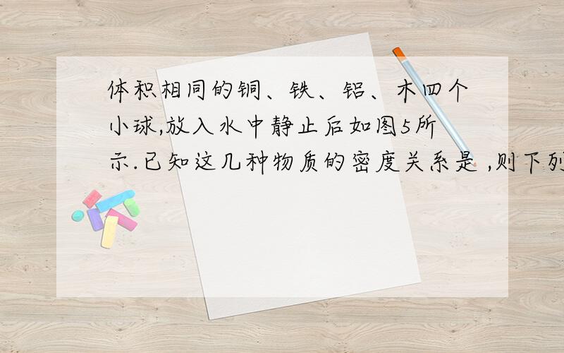 体积相同的铜、铁、铝、木四个小球,放入水中静止后如图5所示.已知这几种物质的密度关系是 ,则下列判断正确的是（ ）A.四个小球的质量关系是：m铝>m铁>m铜>m木B.四个小球所受浮力的关系