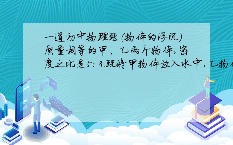 一道初中物理题（物体的浮沉）质量相等的甲、乙两个物体,密度之比是5：3．现将甲物体放入水中,乙物体放入密度为0.9×103kg／m3的液体中,静止时甲、乙两物体受到的浮力之比是4：5,求：①