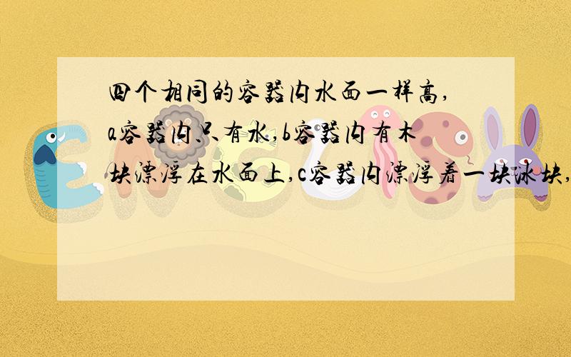 四个相同的容器内水面一样高,a容器内只有水,b容器内有木块漂浮在水面上,c容器内漂浮着一块冰块,d容器中悬浮着一个空心球.则下列四种说法正确的一组是① 每个容器的总质量都相等② b容