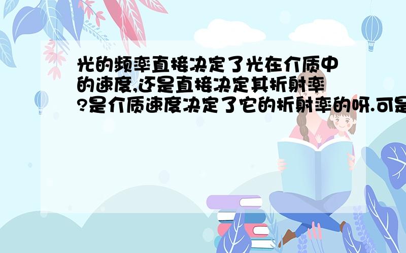 光的频率直接决定了光在介质中的速度,还是直接决定其折射率?是介质速度决定了它的折射率的呀.可是五级的高人说：“由公式：n=c/v可知，介质的折射率决定光在介质中的传播速度。”？