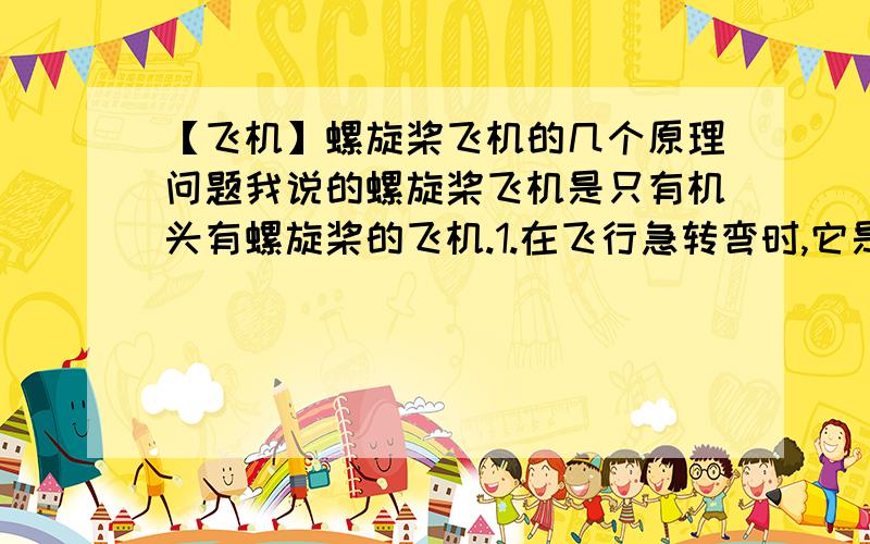 【飞机】螺旋桨飞机的几个原理问题我说的螺旋桨飞机是只有机头有螺旋桨的飞机.1.在飞行急转弯时,它是什么原理,机身可以侧向一边?2.飞机能飞,是因为气流对机翼的升力作用,那飞机加速时
