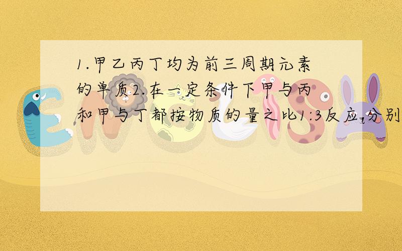 1.甲乙丙丁均为前三周期元素的单质2.在一定条件下甲与丙和甲与丁都按物质的量之比1:3反应,分别生成X和Y,在产物中元素甲呈负价.3.在一定条件下乙与丙和乙与丁都按物质的量之比1:2反应,分