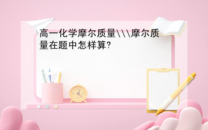 高一化学摩尔质量\\\摩尔质量在题中怎样算?