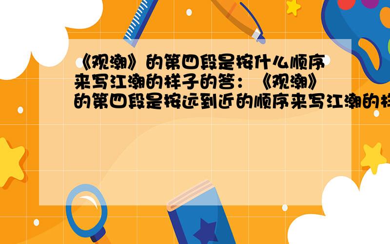 《观潮》的第四段是按什么顺序来写江潮的样子的答：《观潮》的第四段是按远到近的顺序来写江潮的样子的.