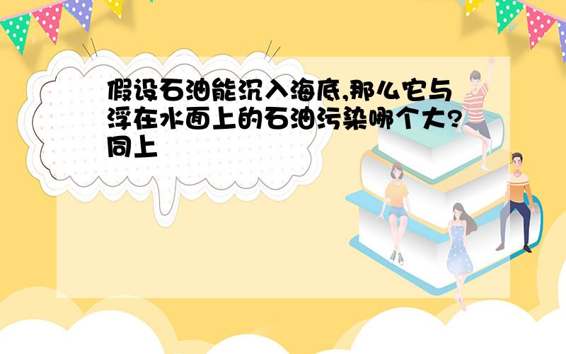 假设石油能沉入海底,那么它与浮在水面上的石油污染哪个大?同上