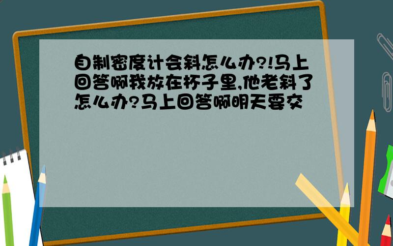 自制密度计会斜怎么办?!马上回答啊我放在杯子里,他老斜了怎么办?马上回答啊明天要交