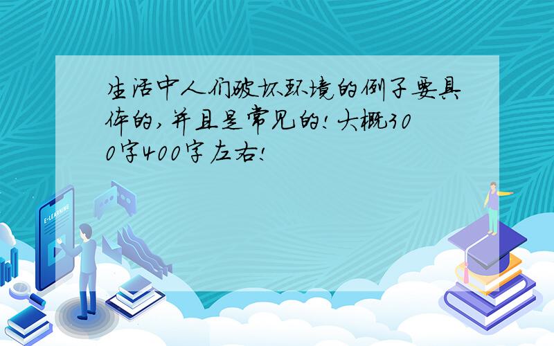 生活中人们破坏环境的例子要具体的,并且是常见的!大概300字400字左右!