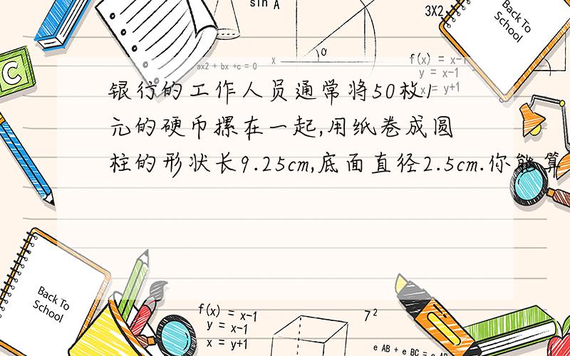 银行的工作人员通常将50枚1元的硬币摞在一起,用纸卷成圆柱的形状长9.25cm,底面直径2.5cm.你能算出每枚1