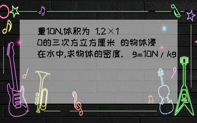 重10N,体积为 1.2×10的三次方立方厘米 的物体浸在水中,求物体的密度.（g=10N/kg）