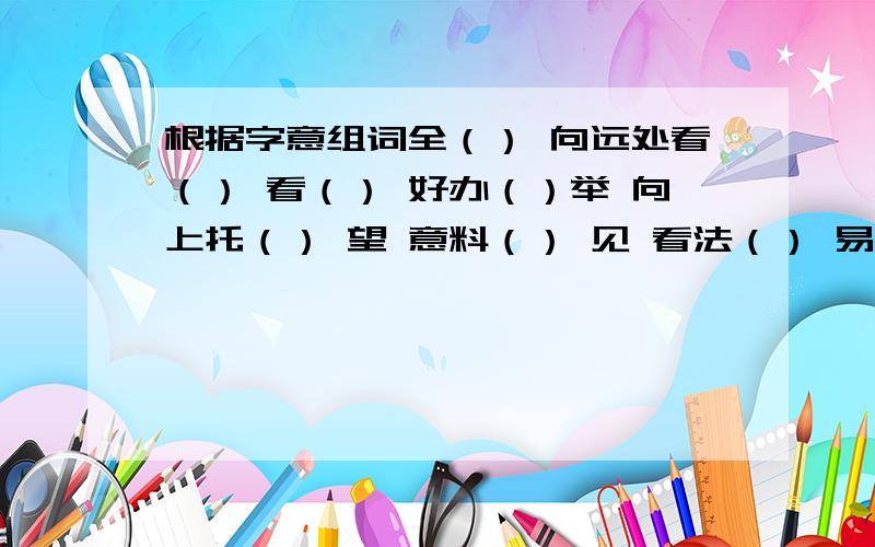 根据字意组词全（） 向远处看（） 看（） 好办（）举 向上托（） 望 意料（） 见 看法（） 易 交换（）推选（） 探看（） 会面（） 和气（）