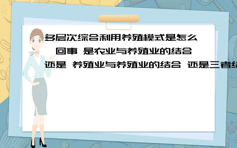 多层次综合利用养殖模式是怎么一回事 是农业与养殖业的结合还是 养殖业与养殖业的结合 还是三者结合具体点 主要是有关渔业方面的综合养殖