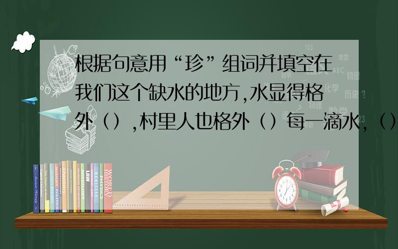 根据句意用“珍”组词并填空在我们这个缺水的地方,水显得格外（）,村里人也格外（）每一滴水,（）于水窖里的水,也就成了我们童年的幸福.