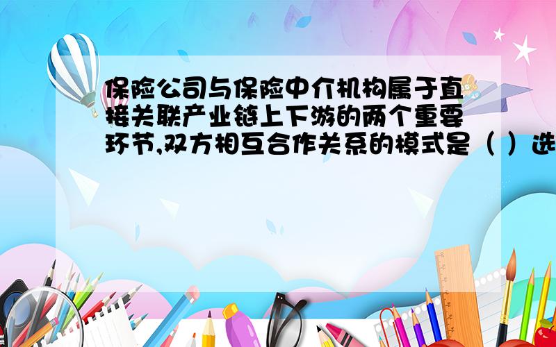 保险公司与保险中介机构属于直接关联产业链上下游的两个重要环节,双方相互合作关系的模式是（ ）选项A：产销一体  选项B：产销综合  选项C：产销分离  选项D：产销混合