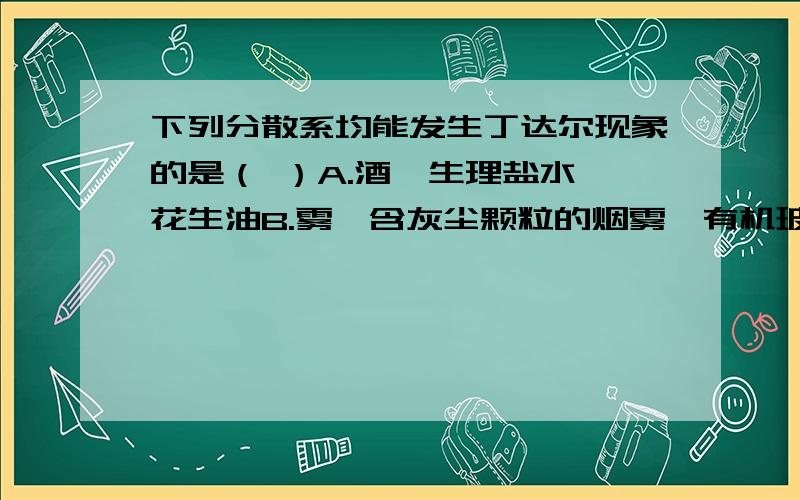 下列分散系均能发生丁达尔现象的是（ ）A.酒、生理盐水、花生油B.雾、含灰尘颗粒的烟雾、有机玻璃C.水晶、金刚石、冰D.大理石、高岭石