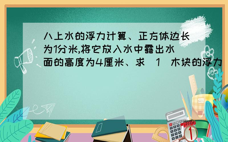 八上水的浮力计算、正方体边长为1分米,将它放入水中露出水面的高度为4厘米、求（1）木块的浮力（2）水对木块下表的压力和木块的密度.