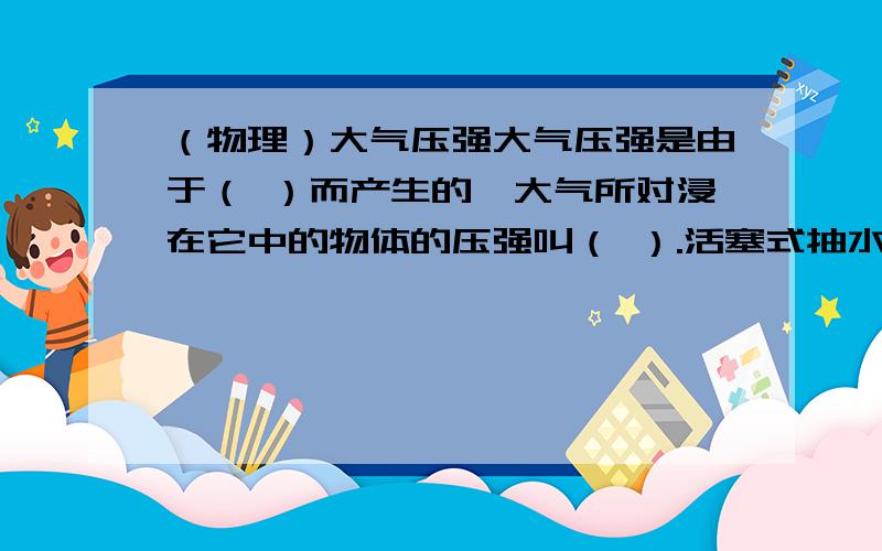 （物理）大气压强大气压强是由于（ ）而产生的,大气所对浸在它中的物体的压强叫（ ）.活塞式抽水机和离心式水磊就是利用（ ）把水抽上来的.（ ）试验是证明大气压存在的著名实验.实