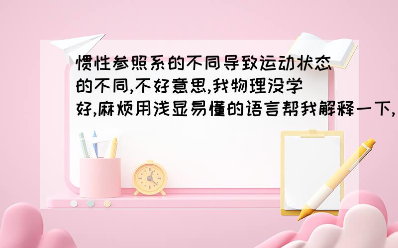 惯性参照系的不同导致运动状态的不同,不好意思,我物理没学好,麻烦用浅显易懂的语言帮我解释一下,