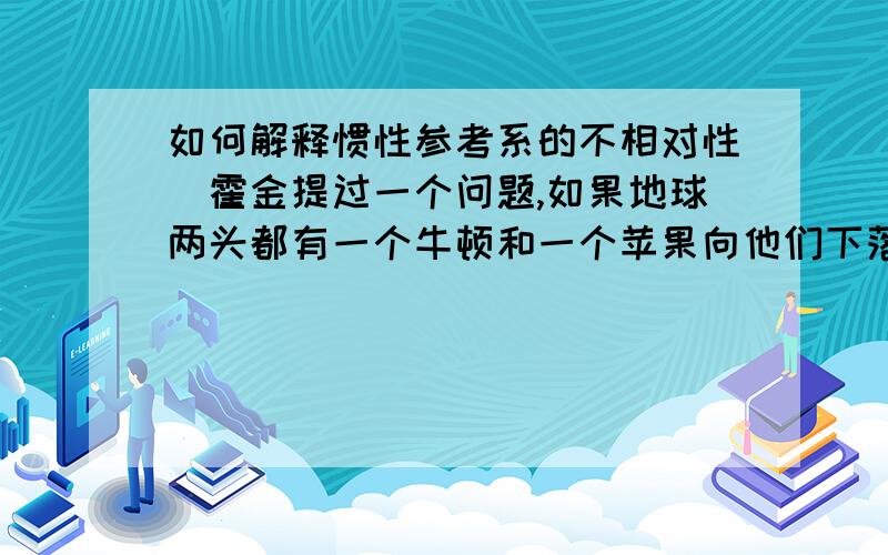 如何解释惯性参考系的不相对性　霍金提过一个问题,如果地球两头都有一个牛顿和一个苹果向他们下落,如果以其中一个苹果为参考系,可以认为地球和牛顿一起撞向苹果,但是费解的是为什么