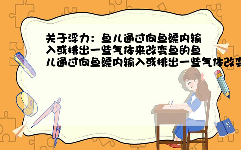 关于浮力：鱼儿通过向鱼鳔内输入或排出一些气体来改变鱼的鱼儿通过向鱼鳔内输入或排出一些气体改变鱼的____来改变鱼的受到的浮力,使它能悬浮在一定的水层中.填什么?体积还是质量?为