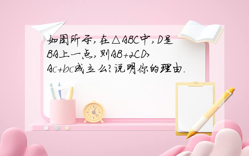 如图所示,在△ABC中,D是BA上一点,则AB+2CD>Ac+bc成立么?说明你的理由.