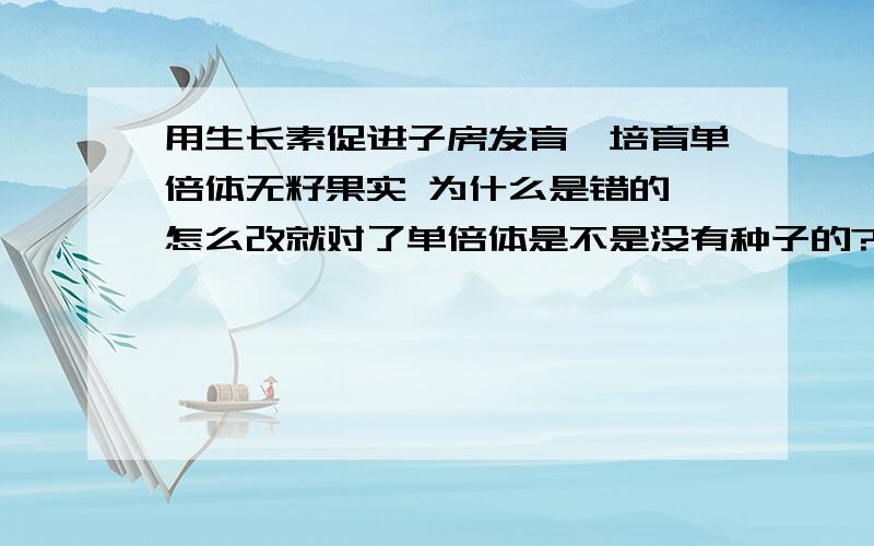 用生长素促进子房发育,培育单倍体无籽果实 为什么是错的 怎么改就对了单倍体是不是没有种子的?,是不是错在根本不需要用生长素处理是不是这个原因还有几个问题没回答呢.