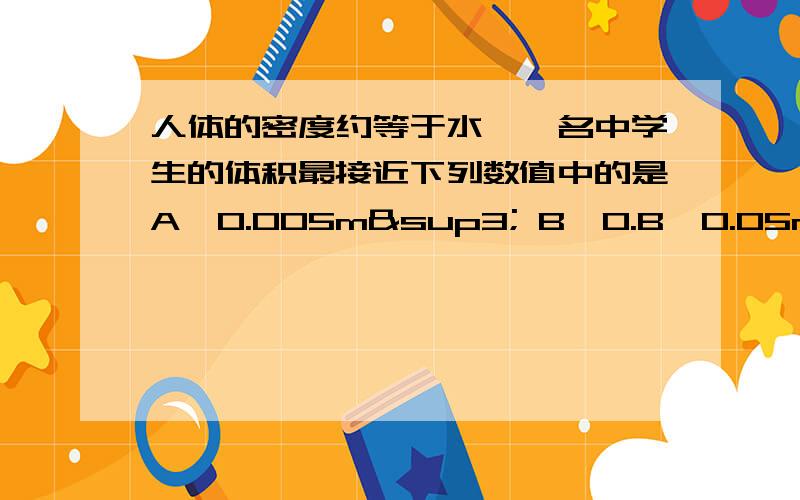 人体的密度约等于水,一名中学生的体积最接近下列数值中的是A、0.005m³ B、0.B、0.05m³