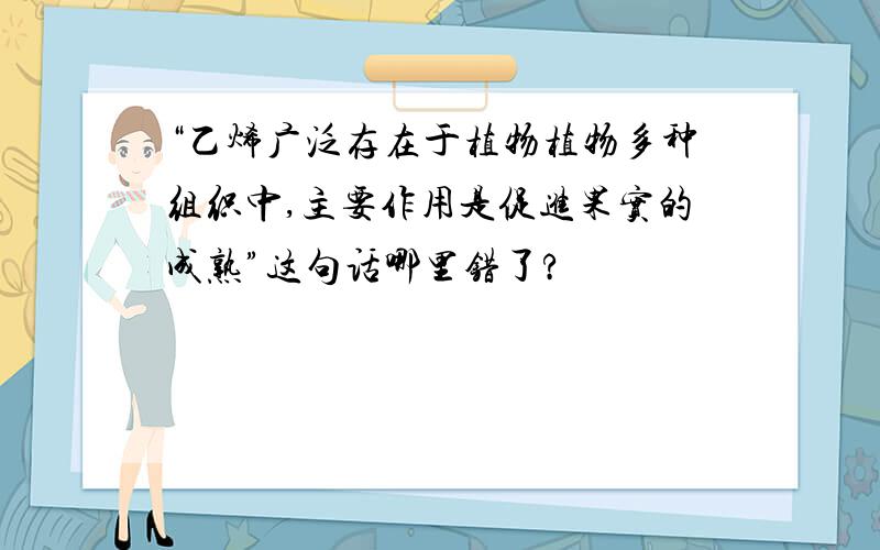 “乙烯广泛存在于植物植物多种组织中,主要作用是促进果实的成熟”这句话哪里错了?