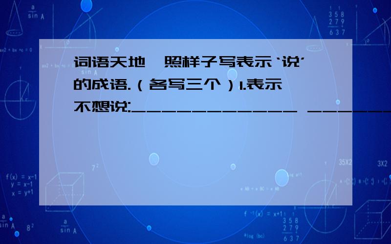 词语天地,照样子写表示‘说’的成语.（各写三个）1.表示不想说:___________ _______ ______ 2.表示悄悄地说：——————— ———— ————— 3.表示想说而说不出：————— —————