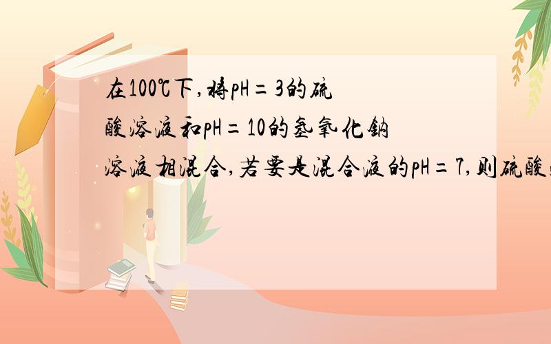 在100℃下,将pH=3的硫酸溶液和pH=10的氢氧化钠溶液相混合,若要是混合液的pH=7,则硫酸溶液和氢氧化钠溶液的体积比大约为?