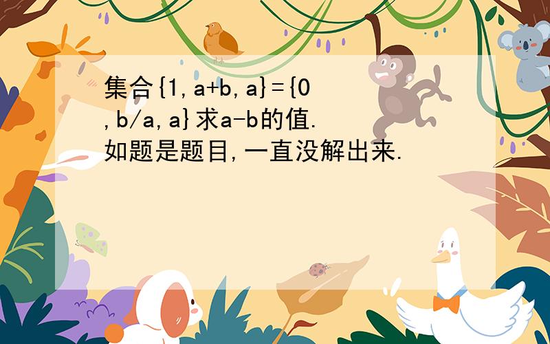 集合{1,a+b,a}={0,b/a,a}求a-b的值.如题是题目,一直没解出来.