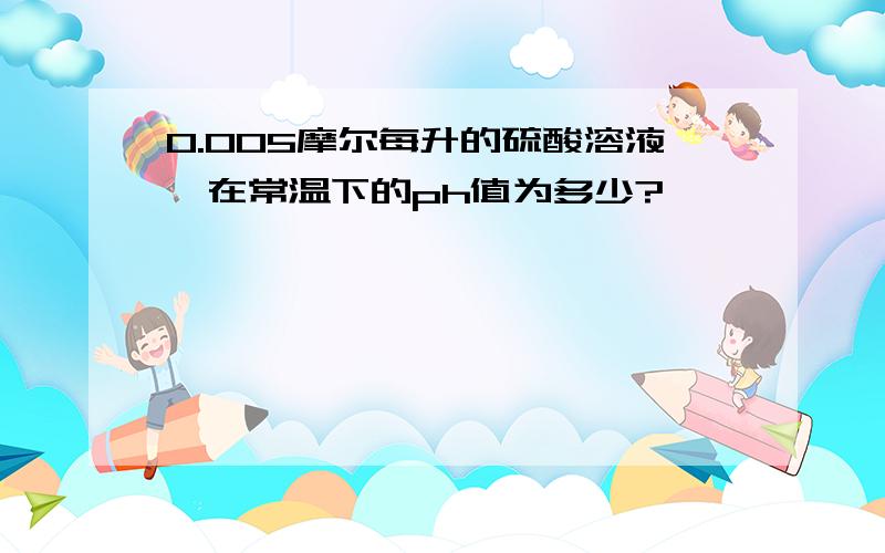 0.005摩尔每升的硫酸溶液,在常温下的ph值为多少?