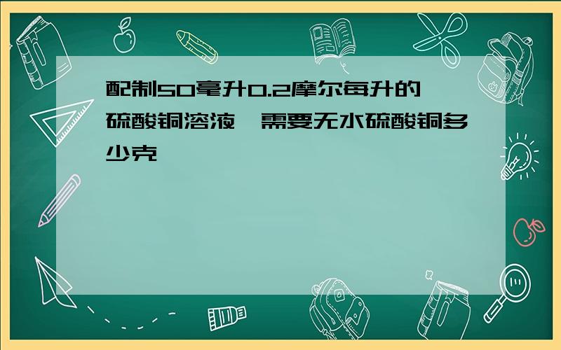 配制50毫升0.2摩尔每升的硫酸铜溶液,需要无水硫酸铜多少克