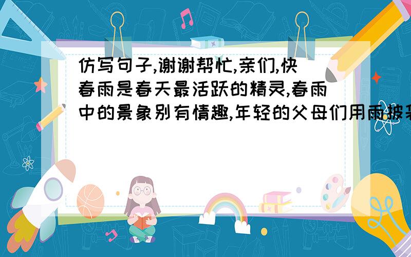 仿写句子,谢谢帮忙,亲们,快春雨是春天最活跃的精灵,春雨中的景象别有情趣,年轻的父母们用雨披袋鼠似的庇护着宝贝疙瘩；好友们勾肩搭背,两三人共挚一伞,一路走,一路笑；一把把花伞,彩