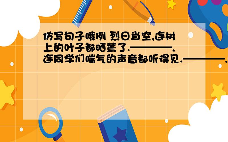 仿写句子哦例 烈日当空,连树上的叶子都晒蔫了.————,连同学们喘气的声音都听得见.————,—————————————.————————,——————————.