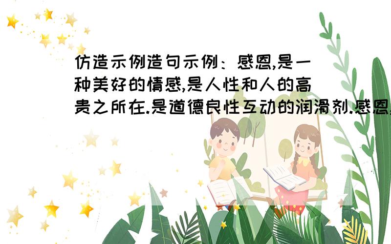 仿造示例造句示例：感恩,是一种美好的情感,是人性和人的高贵之所在.是道德良性互动的润滑剂.感恩,是————————,是————————,是————————.