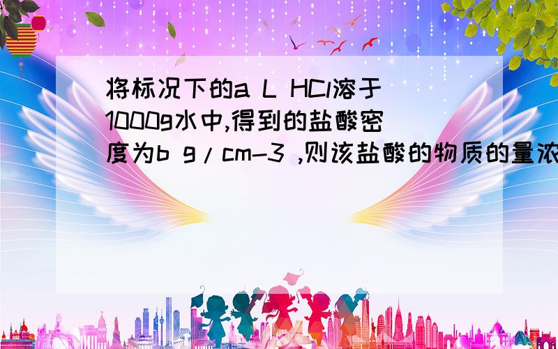 将标况下的a L HCl溶于1000g水中,得到的盐酸密度为b g/cm-3 ,则该盐酸的物质的量浓度是多少?