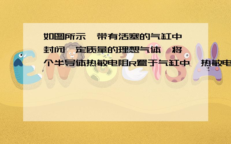 如图所示,带有活塞的气缸中,封闭一定质量的理想气体,将一个半导体热敏电阻R置于气缸中,热敏电阻与容器外的电源E和电流表A组成闭合回路,气缸和活塞是绝热的,热敏电阻产生的热量可忽略.