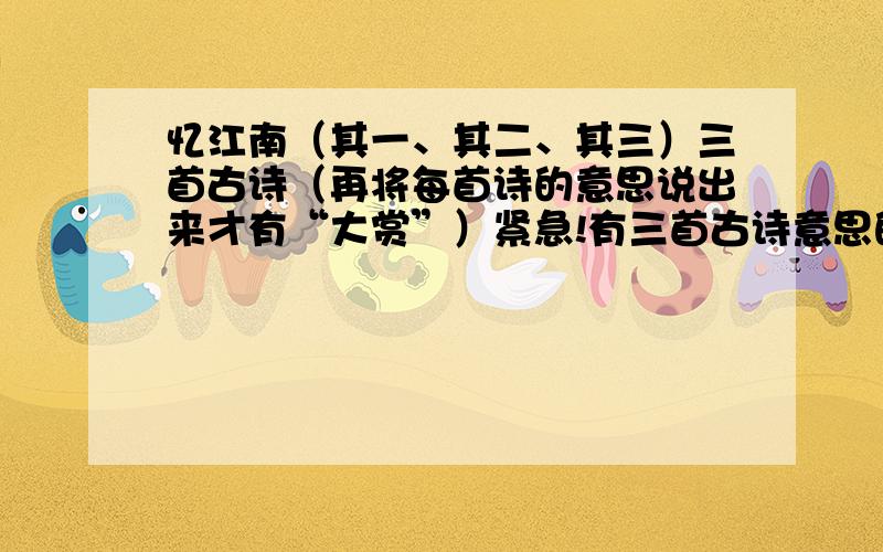 忆江南（其一、其二、其三）三首古诗（再将每首诗的意思说出来才有“大赏”）紧急!有三首古诗意思的加悬赏金5,紧急诶!马上要开学啦!